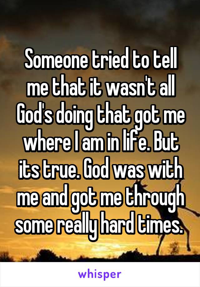 Someone tried to tell me that it wasn't all God's doing that got me where I am in life. But its true. God was with me and got me through some really hard times. 