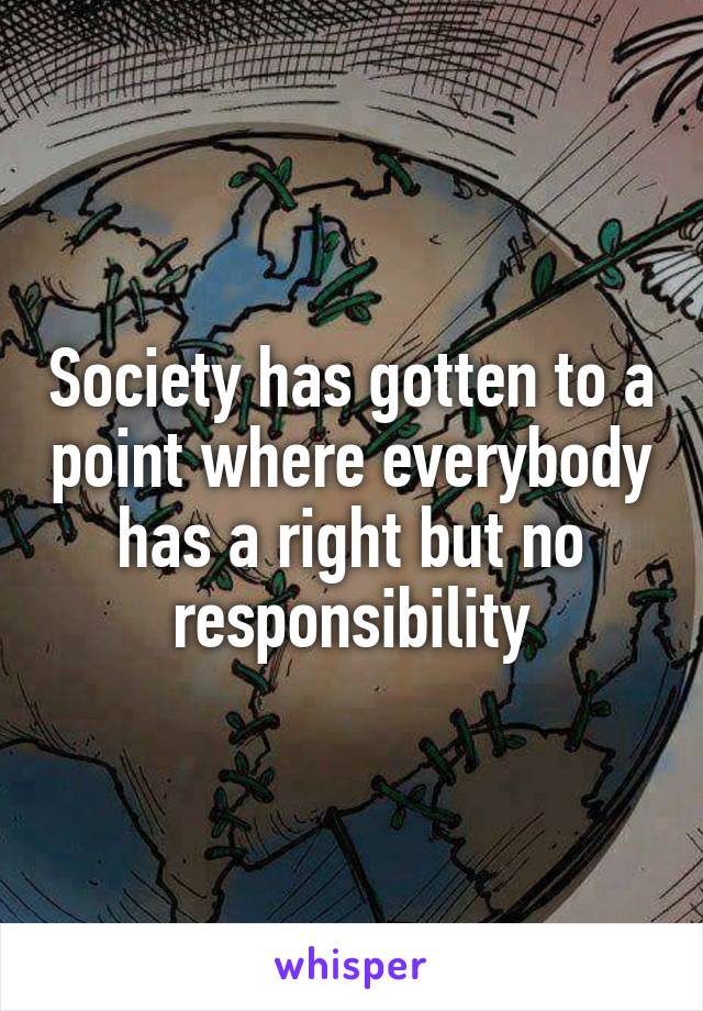 Society has gotten to a point where everybody has a right but no responsibility