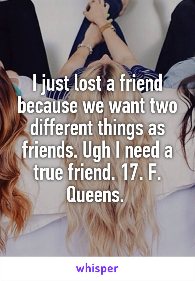I just lost a friend because we want two different things as friends. Ugh I need a true friend. 17. F. Queens. 