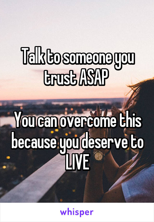 Talk to someone you trust ASAP 

You can overcome this because you deserve to LIVE