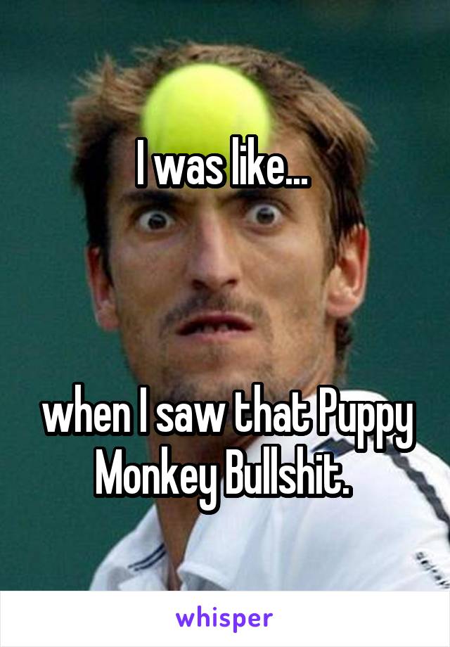 I was like... 



when I saw that Puppy Monkey Bullshit. 