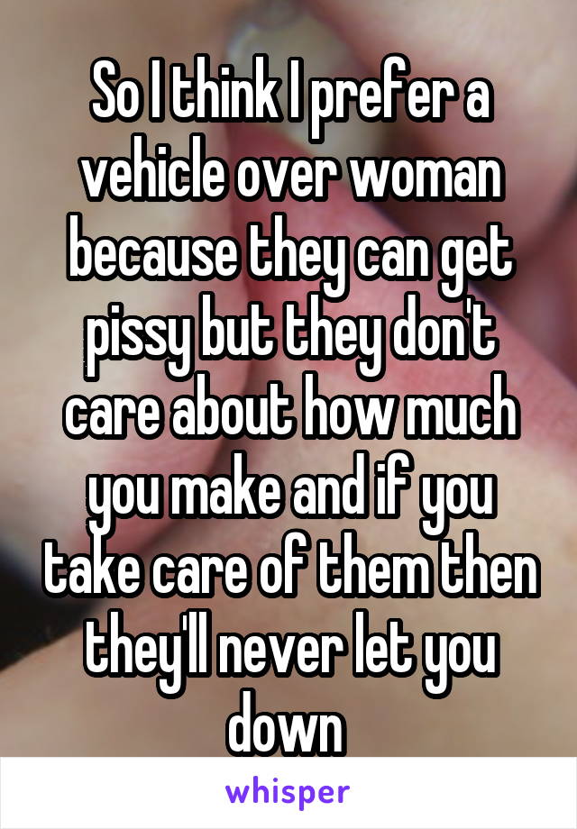 So I think I prefer a vehicle over woman because they can get pissy but they don't care about how much you make and if you take care of them then they'll never let you down 