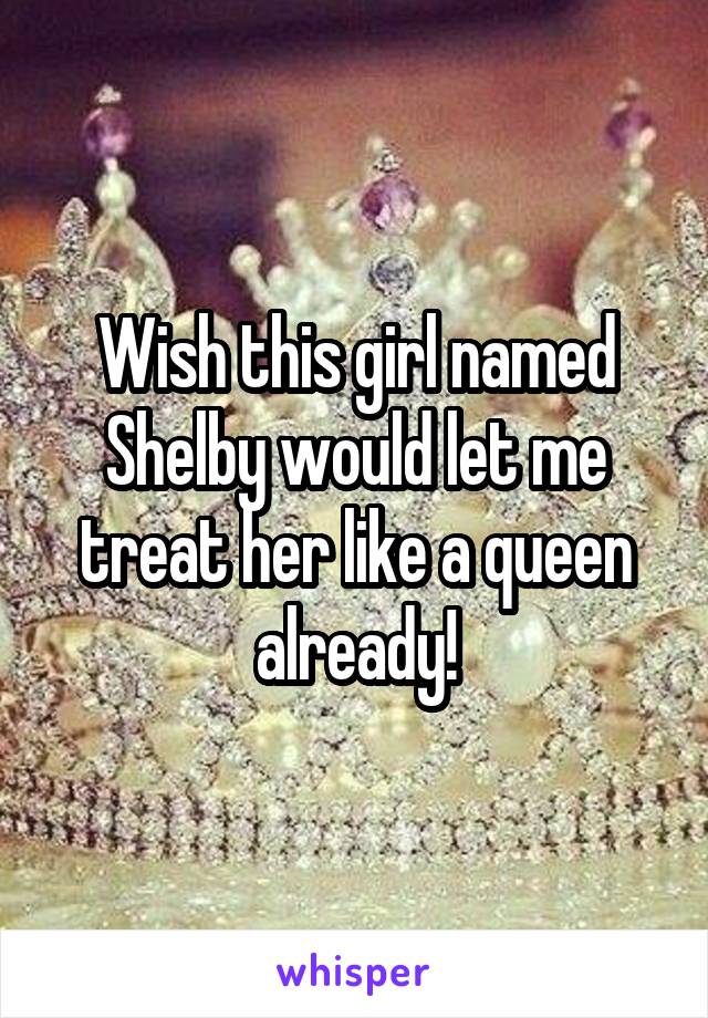 Wish this girl named Shelby would let me treat her like a queen already!