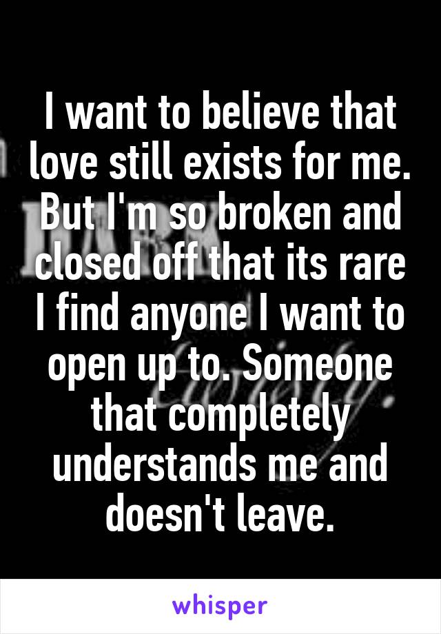 I want to believe that love still exists for me. But I'm so broken and closed off that its rare I find anyone I want to open up to. Someone that completely understands me and doesn't leave.