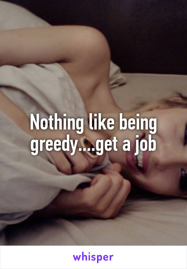 Nothing like being greedy....get a job