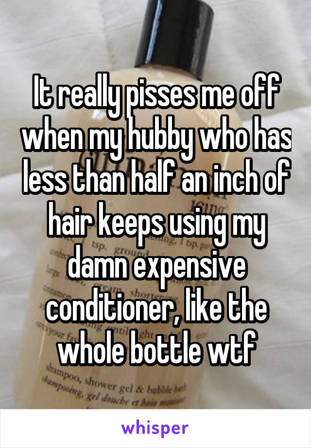 It really pisses me off when my hubby who has less than half an inch of hair keeps using my damn expensive conditioner, like the whole bottle wtf