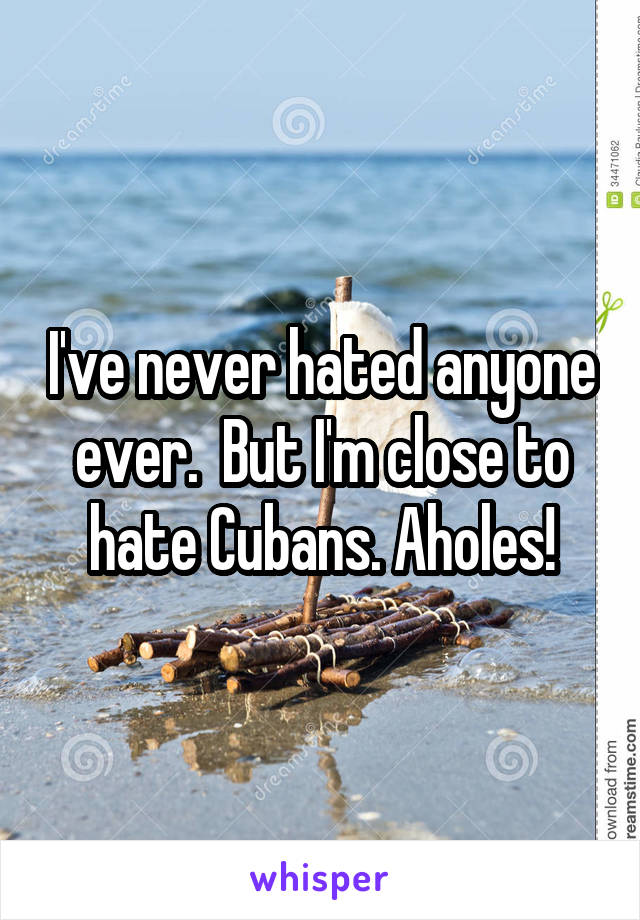 I've never hated anyone ever.  But I'm close to hate Cubans. Aholes!