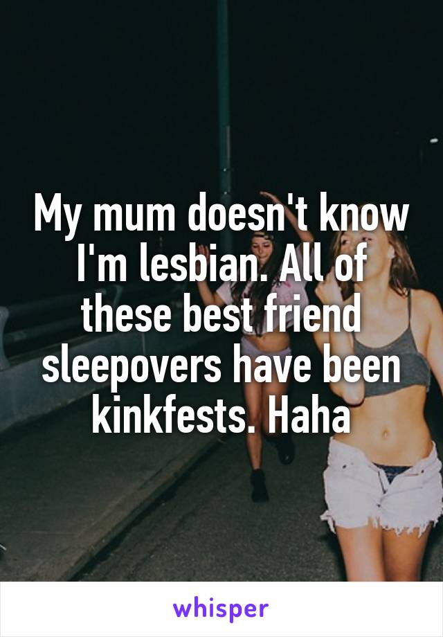 My mum doesn't know I'm lesbian. All of these best friend sleepovers have been kinkfests. Haha