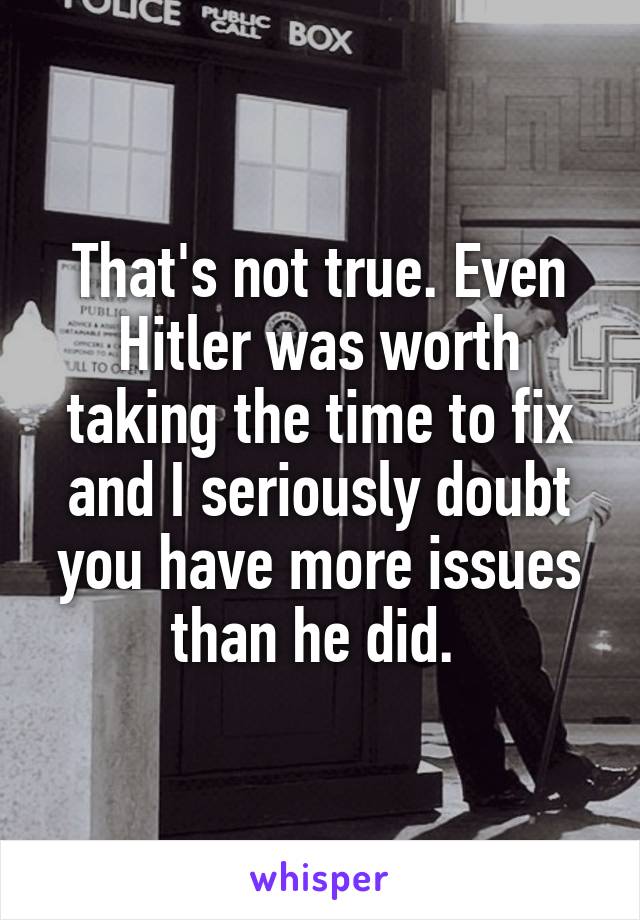 That's not true. Even Hitler was worth taking the time to fix and I seriously doubt you have more issues than he did. 