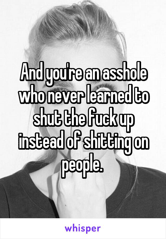 And you're an asshole who never learned to shut the fuck up instead of shitting on people. 
