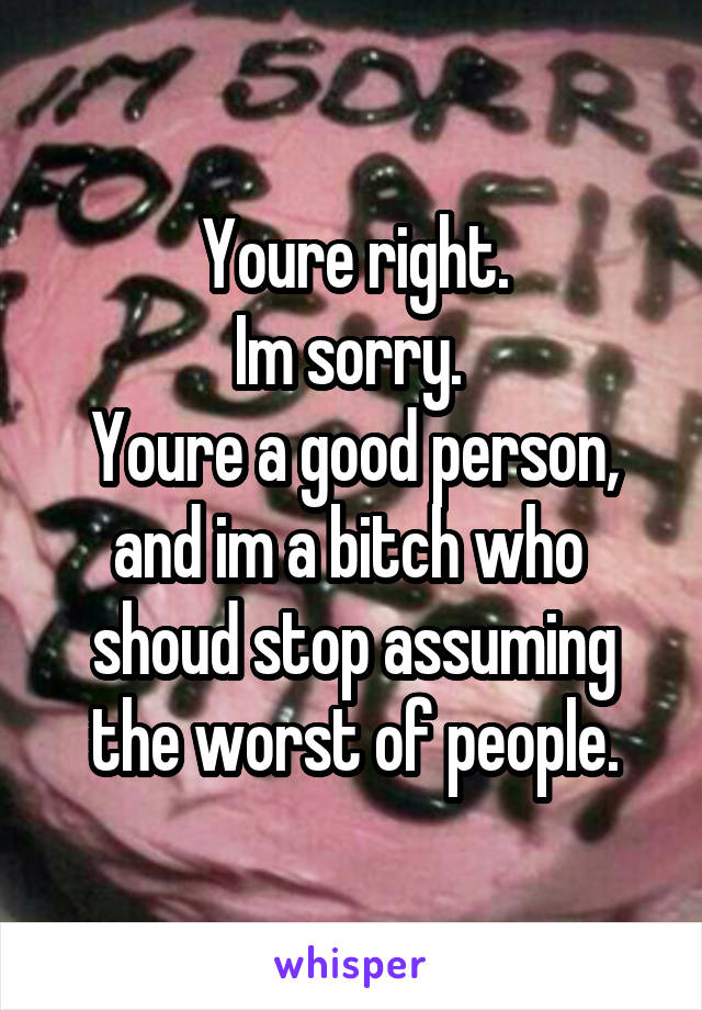 Youre right.
Im sorry. 
Youre a good person, and im a bitch who  shoud stop assuming the worst of people.