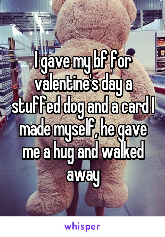 I gave my bf for valentine's day a stuffed dog and a card I made myself, he gave me a hug and walked away