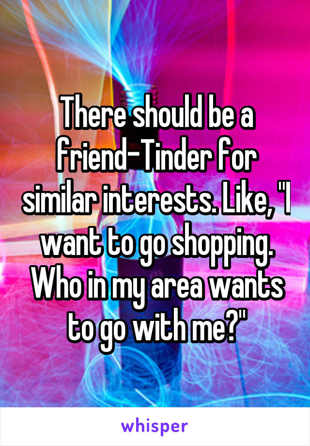 There should be a friend-Tinder for similar interests. Like, "I want to go shopping. Who in my area wants to go with me?"