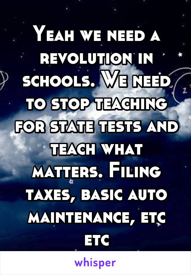 Yeah we need a revolution in schools. We need to stop teaching for state tests and teach what matters. Filing taxes, basic auto maintenance, etc etc