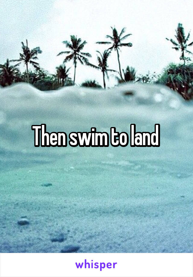 Then swim to land 