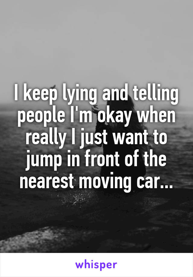 I keep lying and telling people I'm okay when really I just want to jump in front of the nearest moving car...