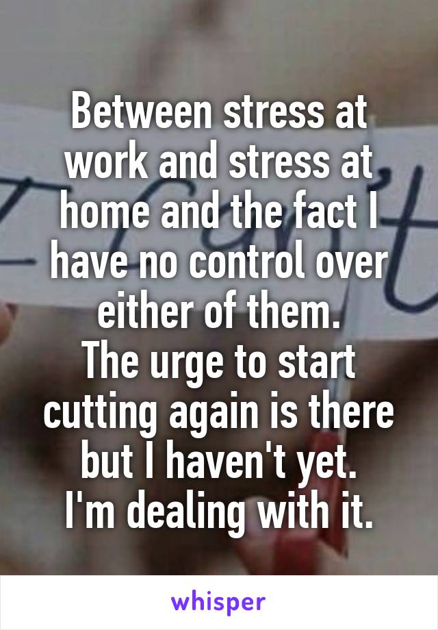 Between stress at work and stress at home and the fact I have no control over either of them.
The urge to start cutting again is there but I haven't yet.
I'm dealing with it.