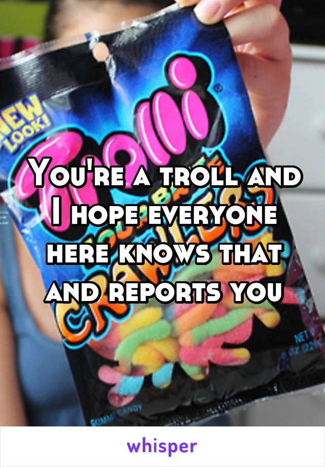 You're a troll and I hope everyone here knows that and reports you
