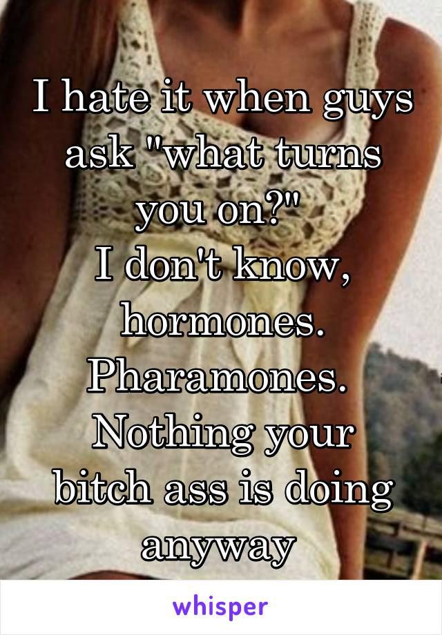 I hate it when guys ask "what turns you on?" 
I don't know, hormones.
Pharamones. 
Nothing your bitch ass is doing anyway 