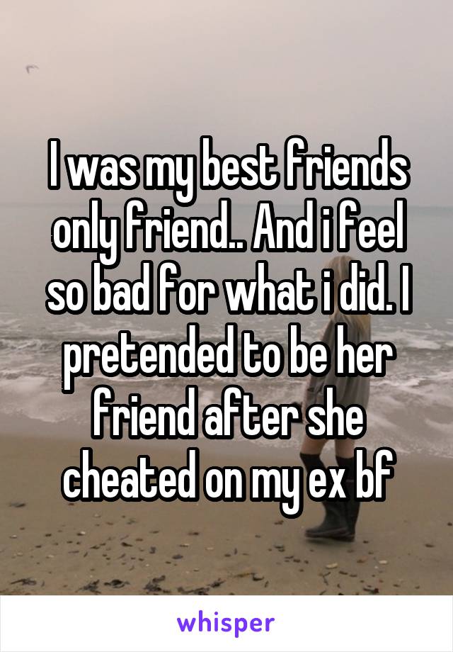 I was my best friends only friend.. And i feel so bad for what i did. I pretended to be her friend after she cheated on my ex bf