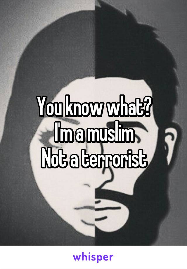You know what?
I'm a muslim
Not a terrorist