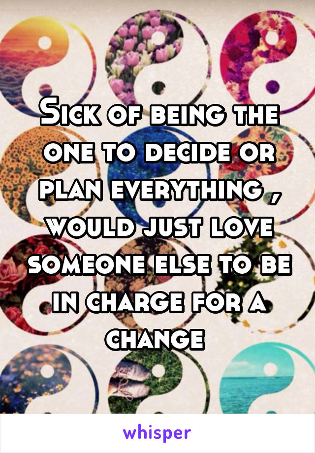 Sick of being the one to decide or plan everything , would just love someone else to be in charge for a change 