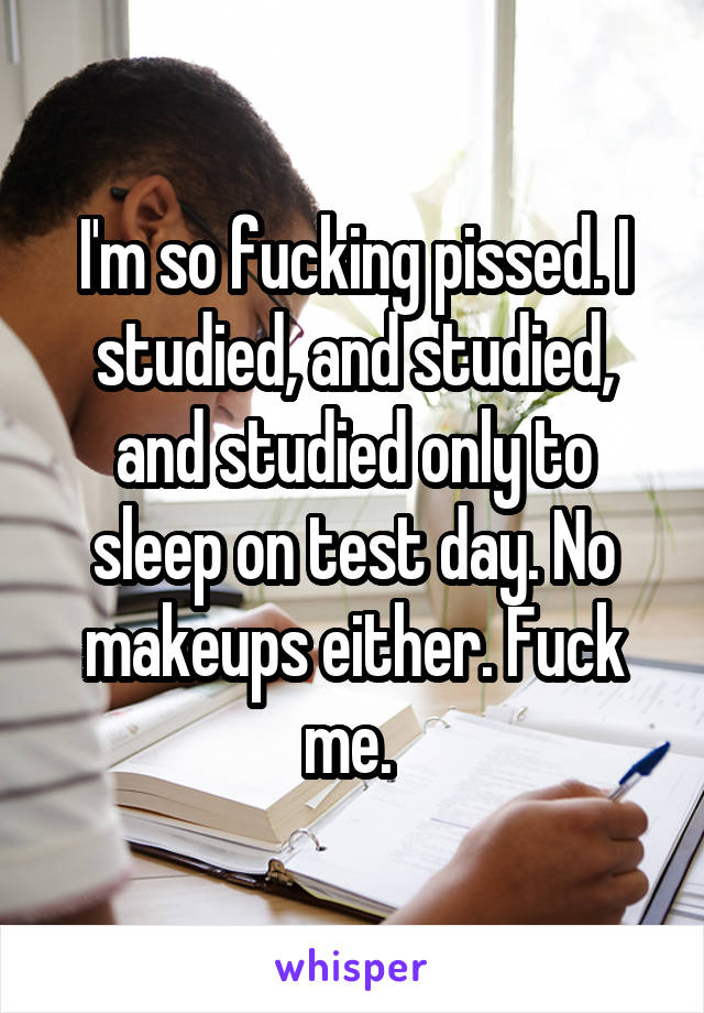 I'm so fucking pissed. I studied, and studied, and studied only to sleep on test day. No makeups either. Fuck me. 