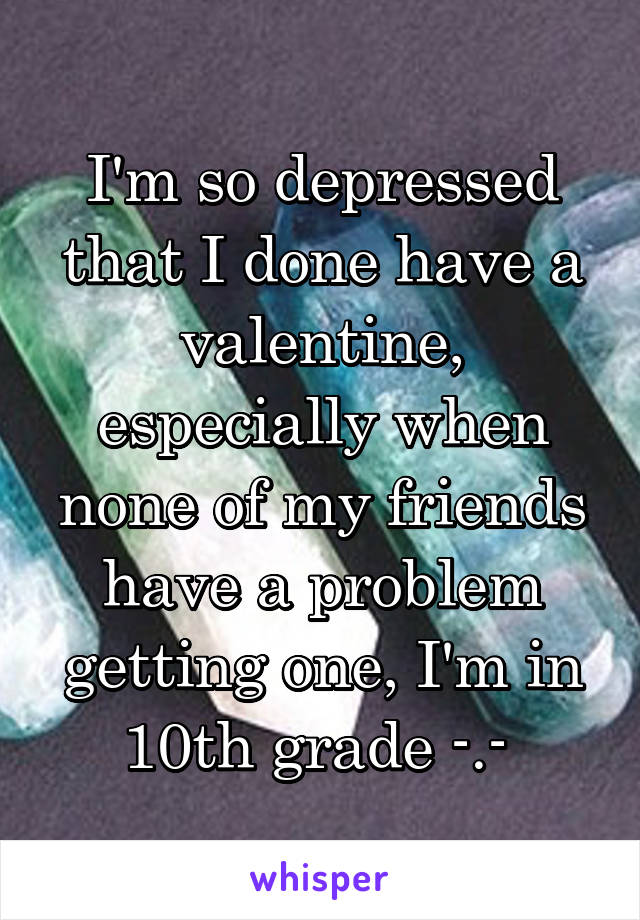 I'm so depressed that I done have a valentine, especially when none of my friends have a problem getting one, I'm in 10th grade -.- 