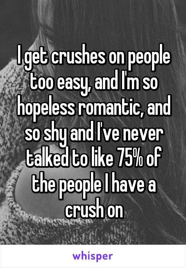 I get crushes on people too easy, and I'm so hopeless romantic, and so shy and I've never talked to like 75% of the people I have a crush on