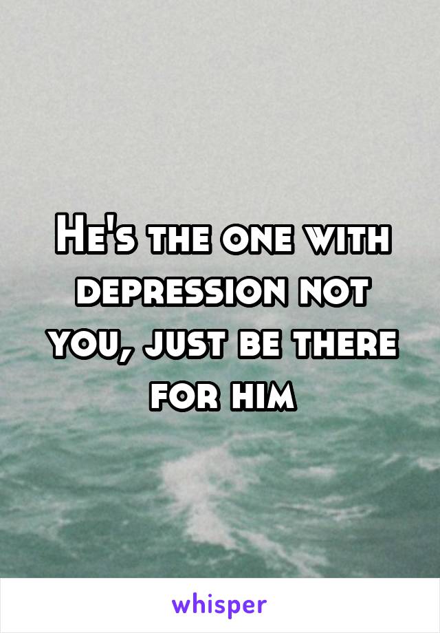 He's the one with depression not you, just be there for him