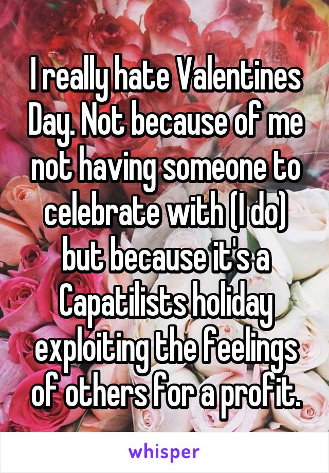I really hate Valentines Day. Not because of me not having someone to celebrate with (I do) but because it's a Capatilists holiday exploiting the feelings of others for a profit.