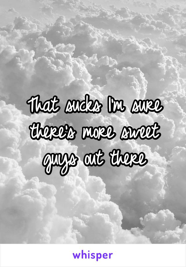 That sucks I'm sure there's more sweet guys out there