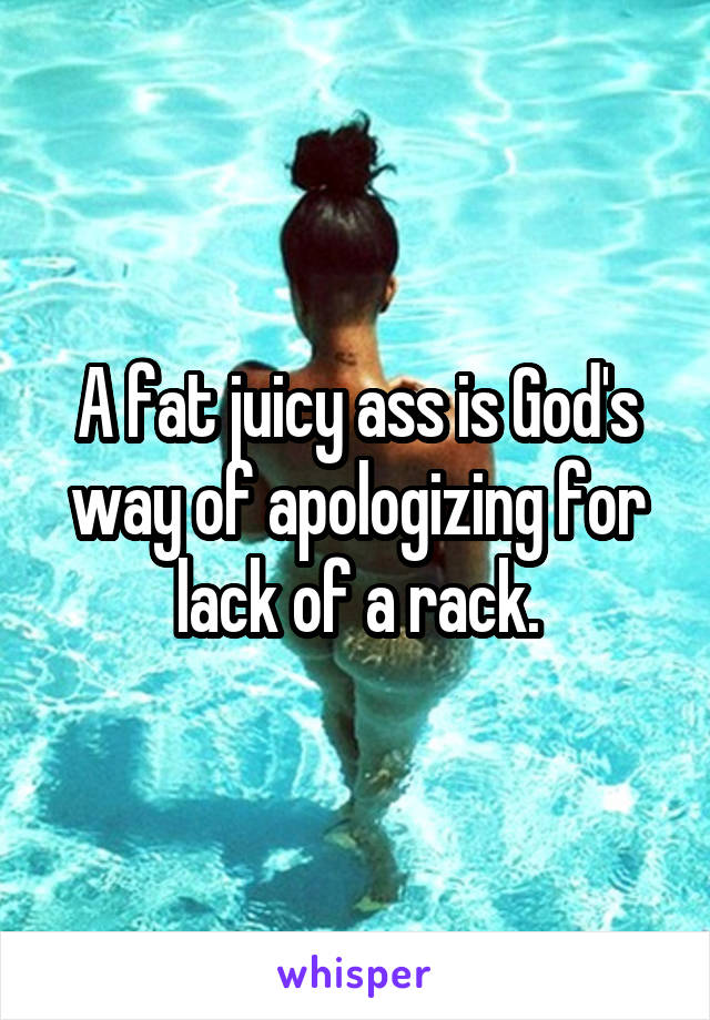 A fat juicy ass is God's way of apologizing for lack of a rack.