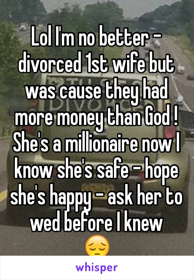Lol I'm no better - divorced 1st wife but was cause they had more money than God ! She's a millionaire now I know she's safe - hope she's happy - ask her to wed before I knew 
😔