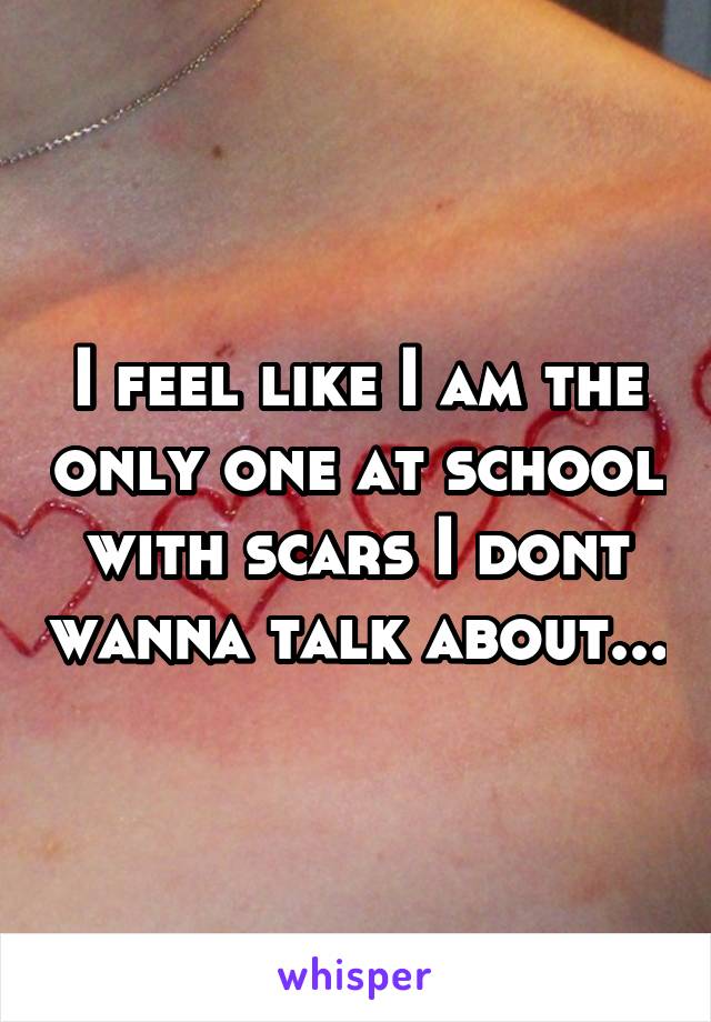 I feel like I am the only one at school with scars I dont wanna talk about...