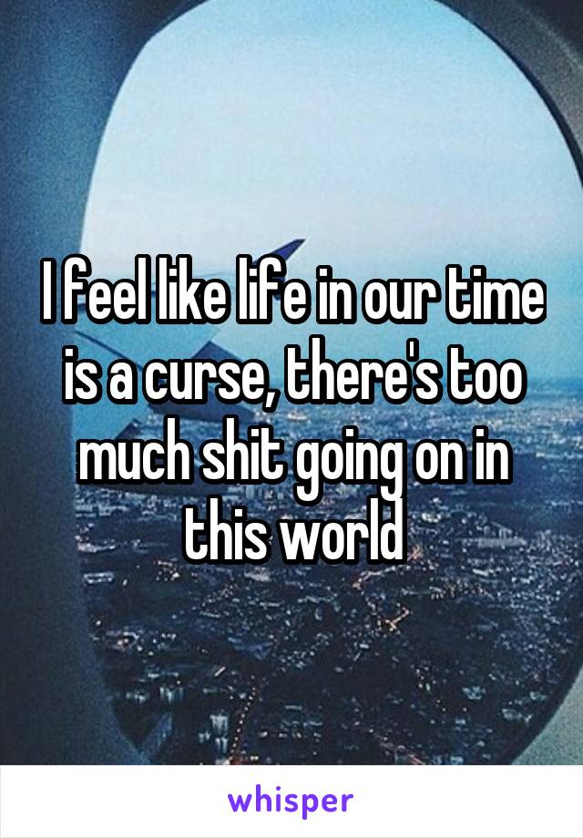 I feel like life in our time is a curse, there's too much shit going on in this world