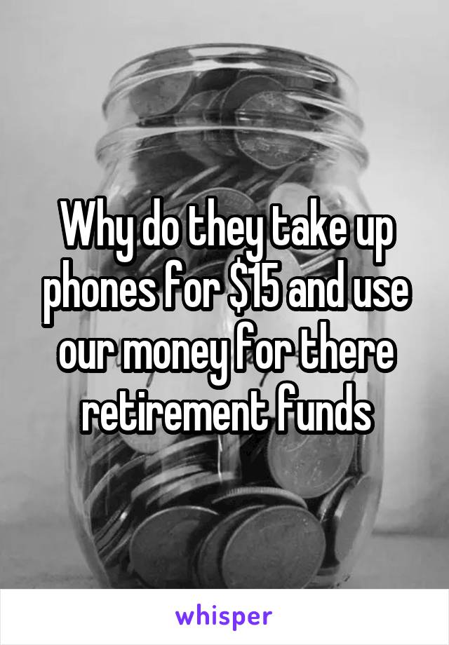 Why do they take up phones for $15 and use our money for there retirement funds