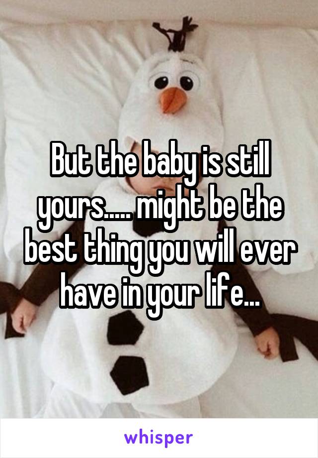 But the baby is still yours..... might be the best thing you will ever have in your life...