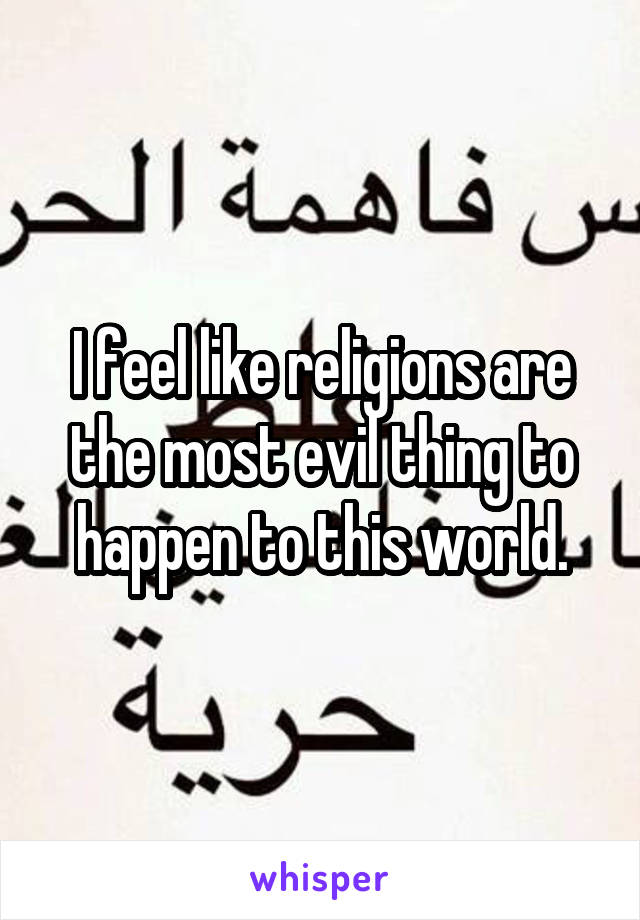 I feel like religions are the most evil thing to happen to this world.