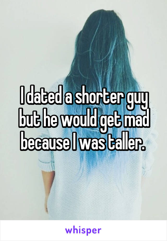 I dated a shorter guy but he would get mad because I was taller. 