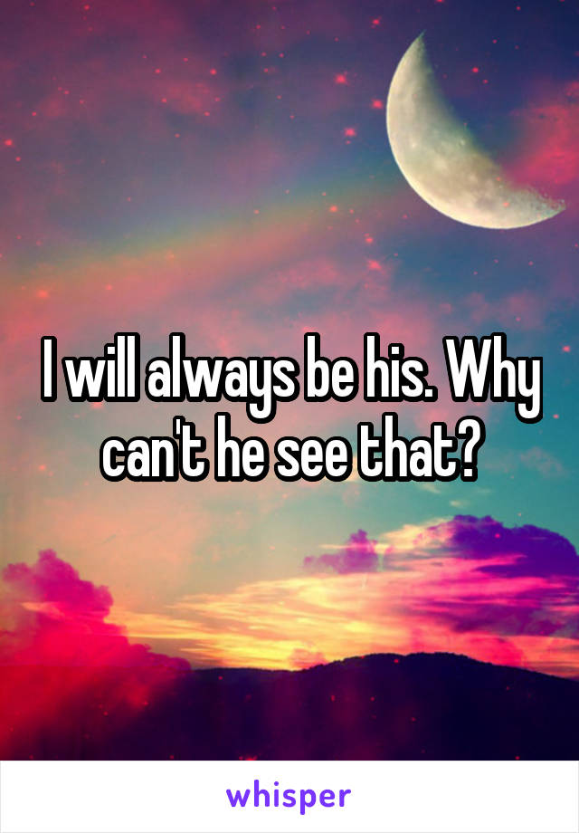 I will always be his. Why can't he see that?