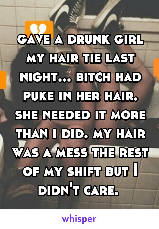 gave a drunk girl my hair tie last night... bitch had puke in her hair. she needed it more than i did. my hair was a mess the rest of my shift but I didn't care. 