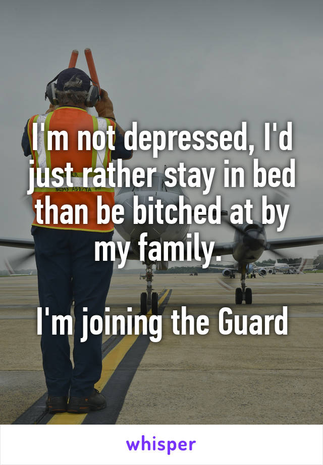 I'm not depressed, I'd just rather stay in bed than be bitched at by my family. 

I'm joining the Guard
