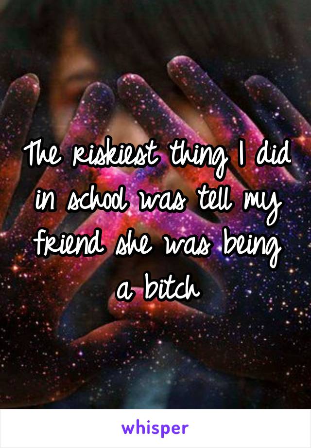 The riskiest thing I did in school was tell my friend she was being a bitch