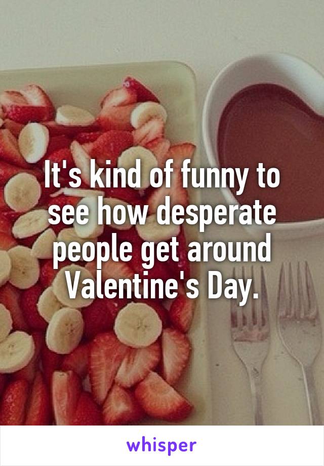It's kind of funny to see how desperate people get around Valentine's Day.