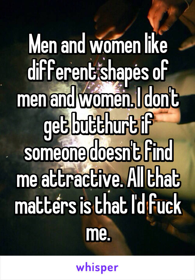Men and women like different shapes of men and women. I don't get butthurt if someone doesn't find me attractive. All that matters is that I'd fuck me.