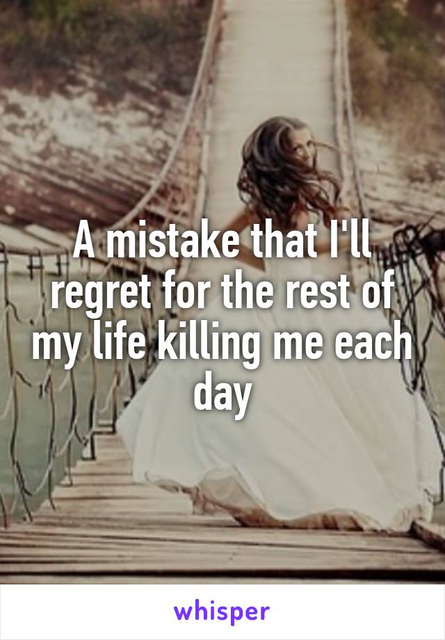 A mistake that I'll regret for the rest of my life killing me each day