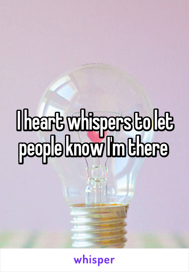 I heart whispers to let people know I'm there 