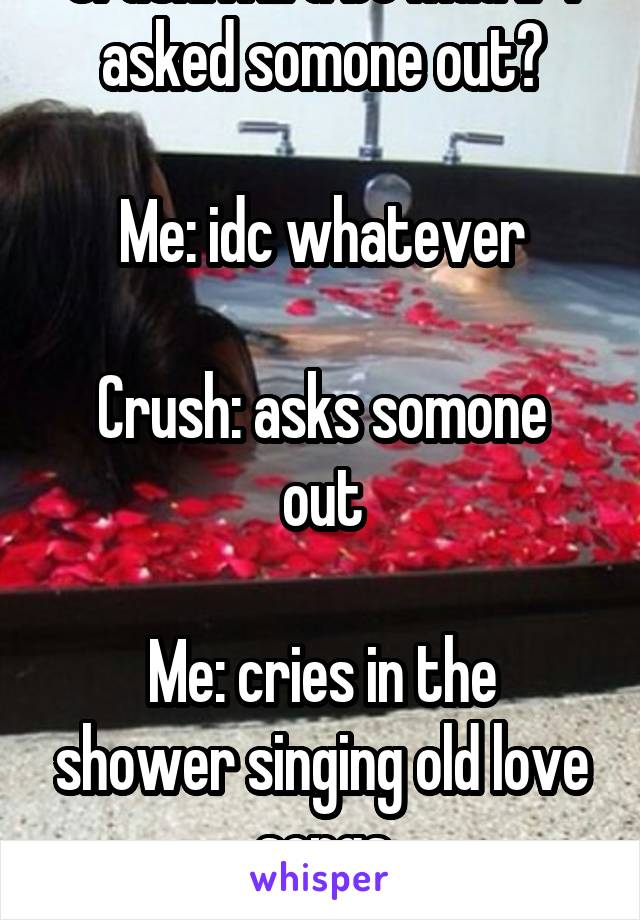 Crush:will u be mad if I asked somone out?

Me: idc whatever

Crush: asks somone out

Me: cries in the shower singing old love songs
