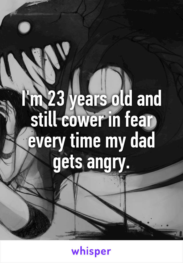 I'm 23 years old and still cower in fear every time my dad gets angry.